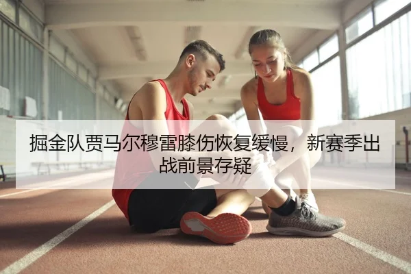 掘金队贾马尔穆雷膝伤恢复缓慢，新赛季出战前景存疑