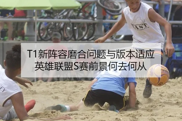 T1新阵容磨合问题与版本适应 英雄联盟S赛前景何去何从