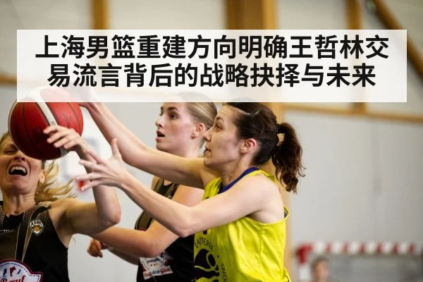 上海男篮重建方向明确王哲林交易流言背后的战略抉择与未来