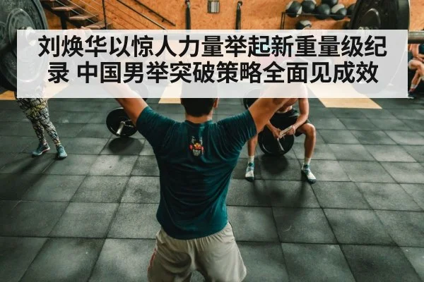 刘焕华以惊人力量举起新重量级纪录 中国男举突破策略全面见成效