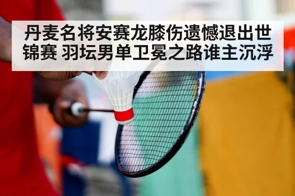 丹麦名将安赛龙膝伤遗憾退出世锦赛 羽坛男单卫冕之路谁主沉浮